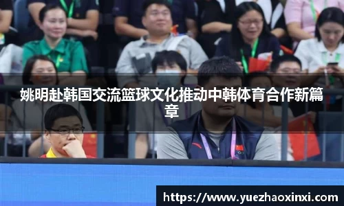 姚明赴韩国交流篮球文化推动中韩体育合作新篇章